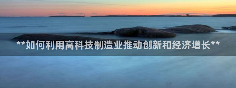 彩神8购彩-购彩大厅：**如何利用高科技制造业推动创新和经济