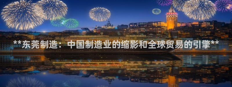 彩神v8app：**东莞制造：中国制造业的缩影和全球贸易的引