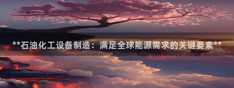 彩神平台是真的吗：**石油化工设备制造：满足全球能源需求的关键要素**