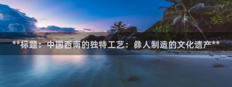 彩神平台注册登录：**标题：中国西南的独特工艺：彝人制造的文