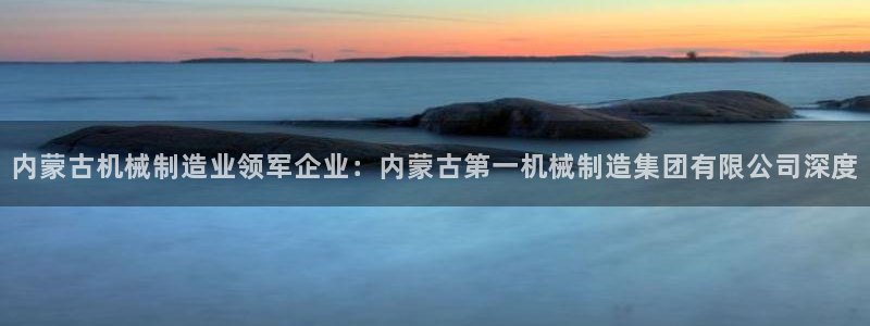 彩神8官网版是正规的吗：内蒙古机械制造业领军企业：内蒙古第一机械制造集团有限公司深度