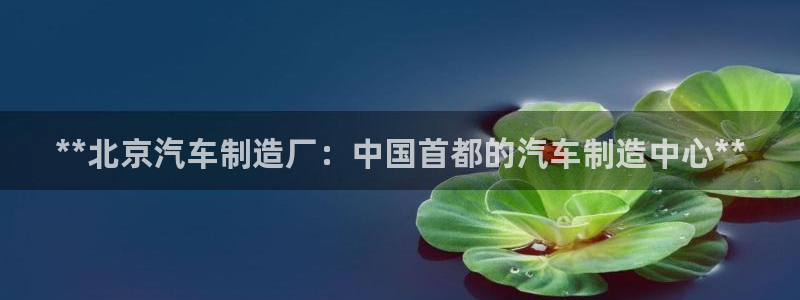彩神v8手机客户端：**北京汽车制造厂：中国首都的汽车制造中心**