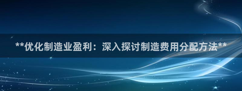 彩神邀请码:00-00-3267：**优化制造业盈利：深入探讨制造费用分配方法**