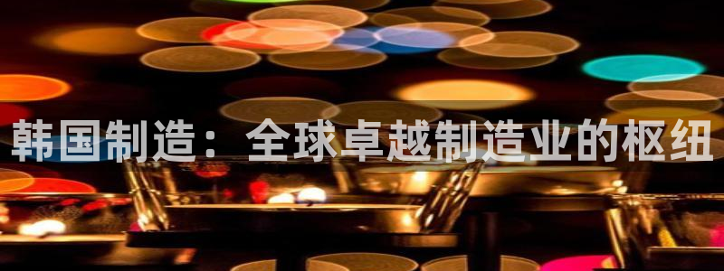 彩神v8平台正规吗安全吗：韩国制造：全球卓越制造业的枢纽