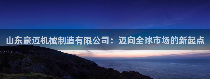 下载彩神乐发V1：山东豪迈机械制造有限公司：迈向全球市场的新起点