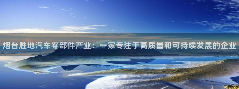 彩神v平台：烟台胜地汽车零部件产业：一家专注于高质量和可持续发展的企业