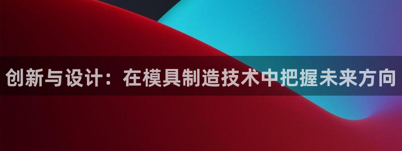 彩神Vii购彩-购彩大厅：创新与设计：在模具制造技术中把握未来方向