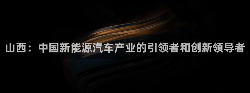 彩神大发黑平台：山西：中国新能源汽车产业的引领者和创新领导者
