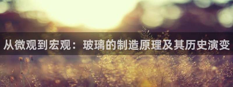 彩神v8客户端：从微观到宏观：玻璃的制造原理及其历史演变