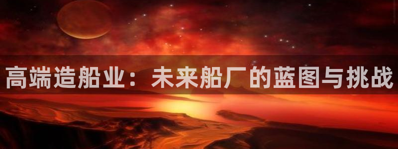 彩神8是正规平台吗知乎：高端造船业：未来船厂的蓝图与挑战