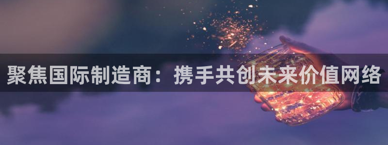 彩神app赚钱是真是假：聚焦国际制造商：携手共创未来价值网络