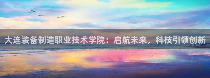 彩神ix可靠吗：大连装备制造职业技术学院：启航未来，科技引领创新
